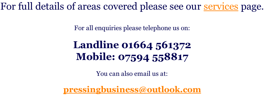 For full details of areas covered please see our services page.  For all enquiries please telephone us on:  Landline 01664 561372  Mobile: 07594 558817  You can also email us at:  pressingbusiness@outlook.com